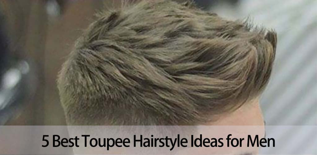 5 Best Toupee Hairstyle Ideas for Men